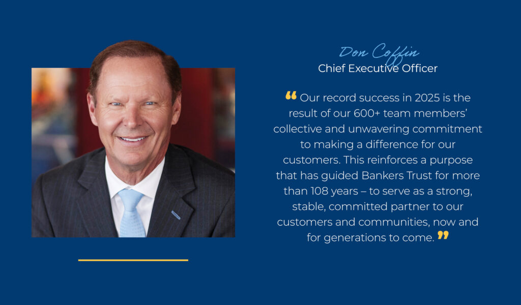 Don Coffin, Chief Executive Officer "Our record success in 2025 is the result of our 600+ team members' collective and unwavering commitment to making a difference for our customers. This reinforces a purpose that has guided Bankers Trust for more than 108 years - to serve as a strong, stable, committed partner to our customers and communities, now and for generations to come."