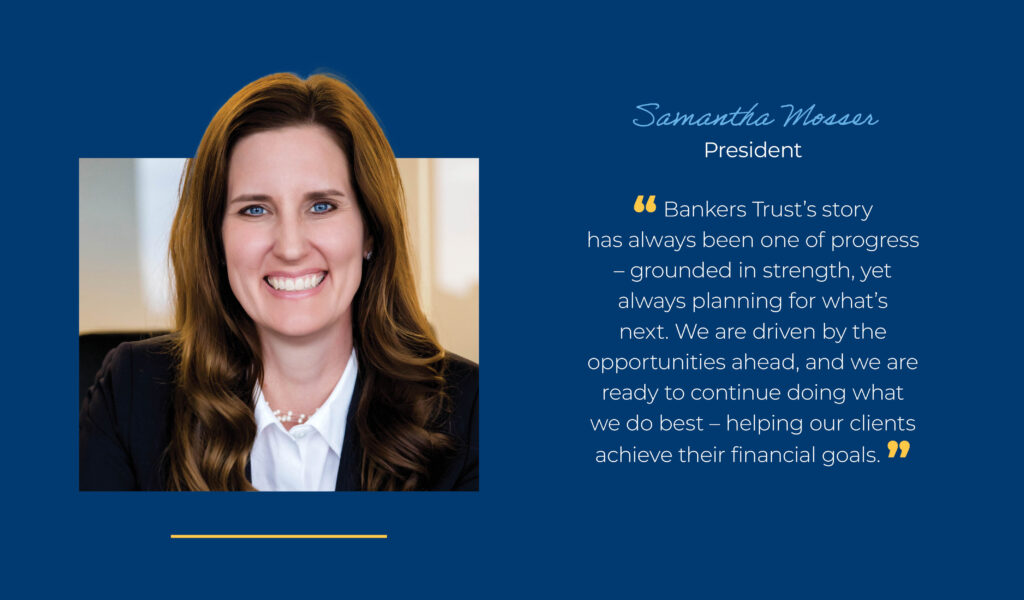 Samantha Mosser, President "Bankers Trust's story has always been one of progress - grounded in strength, yet always planning for what's next. We are driven by the opportunities ahead, and we are ready to continue doing what we do best - helping our clients achieve their financial goals."